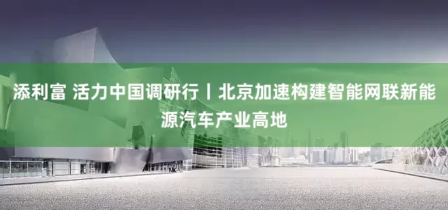添利富 活力中国调研行丨北京加速构建智能网联新能源汽车产业高地