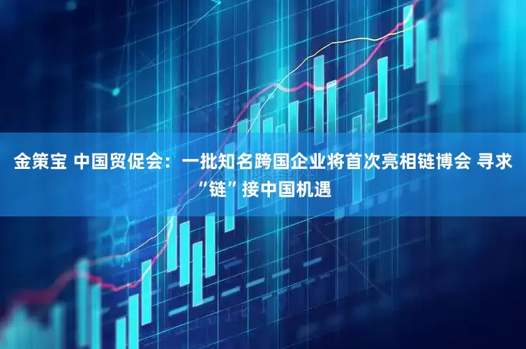 金策宝 中国贸促会：一批知名跨国企业将首次亮相链博会 寻求“链”接中国机遇