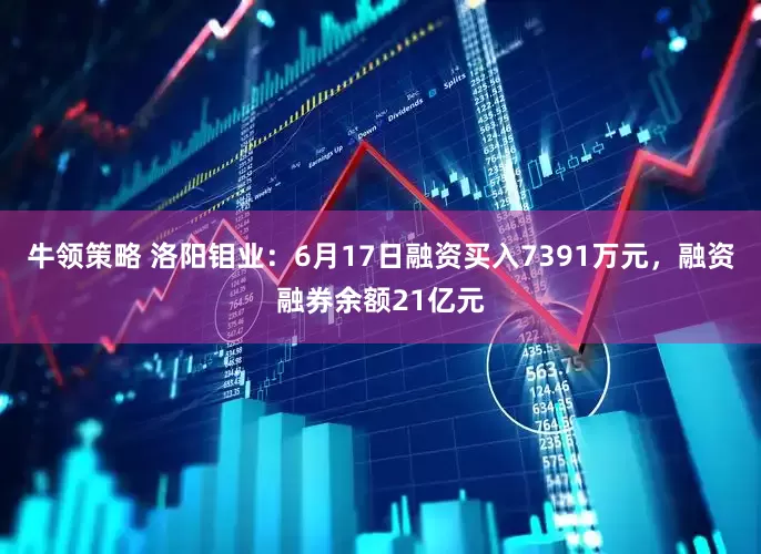牛领策略 洛阳钼业：6月17日融资买入7391万元，融资融券余额21亿元
