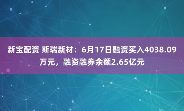 新宝配资 斯瑞新材：6月17日融资买入4038.09万元，融资融券余额2.65亿元