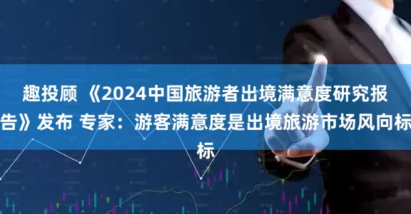 趣投顾 《2024中国旅游者出境满意度研究报告》发布 专家：游客满意度是出境旅游市场风向标
