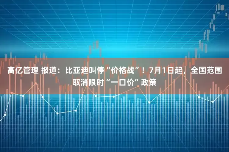 高亿管理 报道：比亚迪叫停“价格战”！7月1日起，全国范围取消限时“一口价”政策
