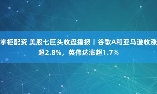 掌柜配资 美股七巨头收盘播报｜谷歌A和亚马逊收涨超2.8%，英伟达涨超1.7%