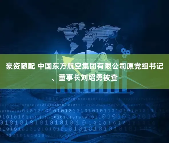 豪资随配 中国东方航空集团有限公司原党组书记、董事长刘绍勇被查