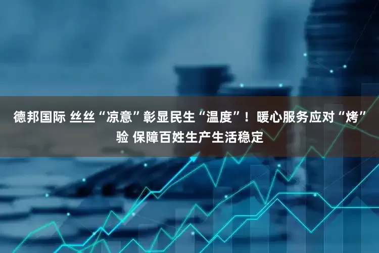 德邦国际 丝丝“凉意”彰显民生“温度”！暖心服务应对“烤”验 保障百姓生产生活稳定