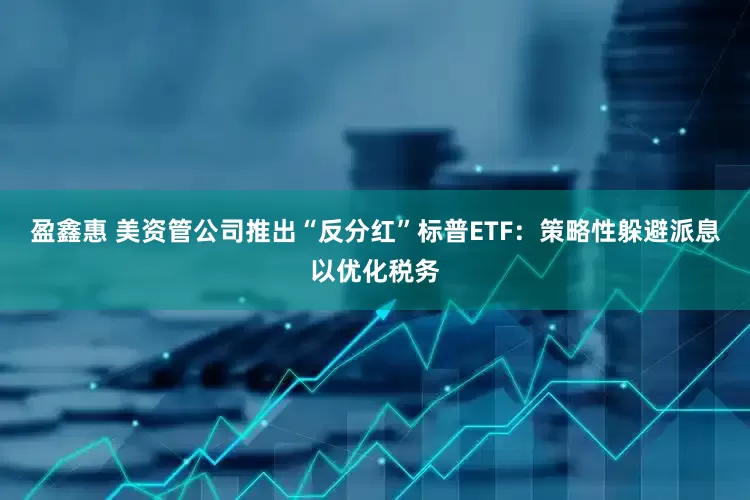 盈鑫惠 美资管公司推出“反分红”标普ETF：策略性躲避派息以优化税务