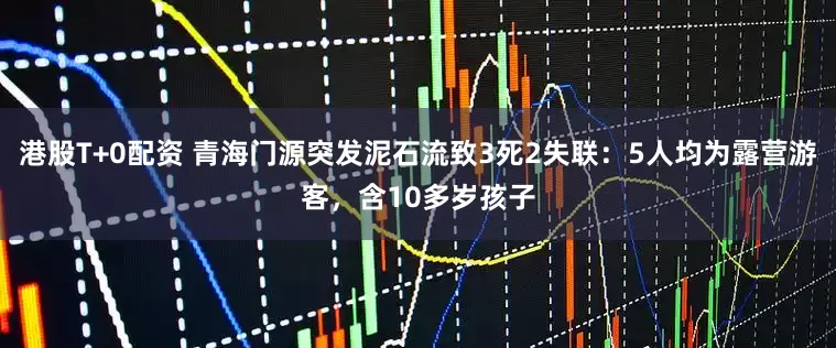 港股T+0配资 青海门源突发泥石流致3死2失联：5人均为露营游客，含10多岁孩子