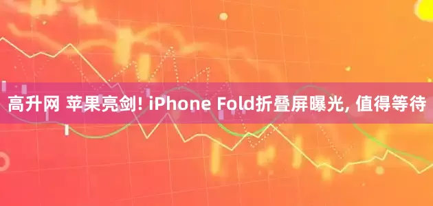 高升网 苹果亮剑! iPhone Fold折叠屏曝光, 值得等待