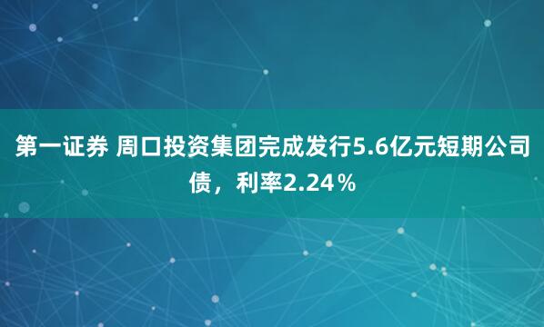 第一证券 周口投资集团完成发行5.6亿元短期公司债，利率2.24％
