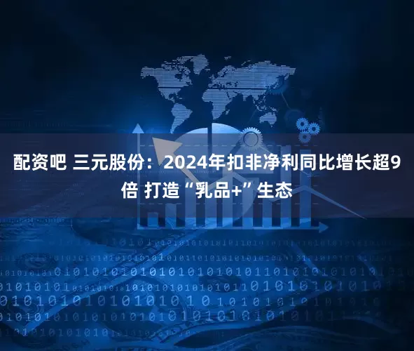 配资吧 三元股份：2024年扣非净利同比增长超9倍 打造“乳品+”生态