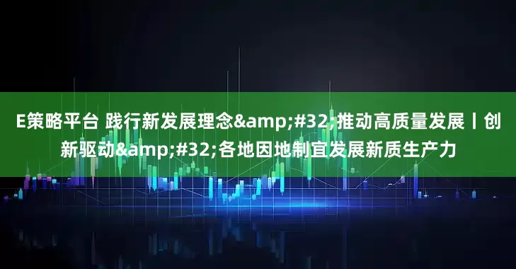 E策略平台 践行新发展理念 推动高质量发展丨创新驱动 各地因地制宜发展新质生产力