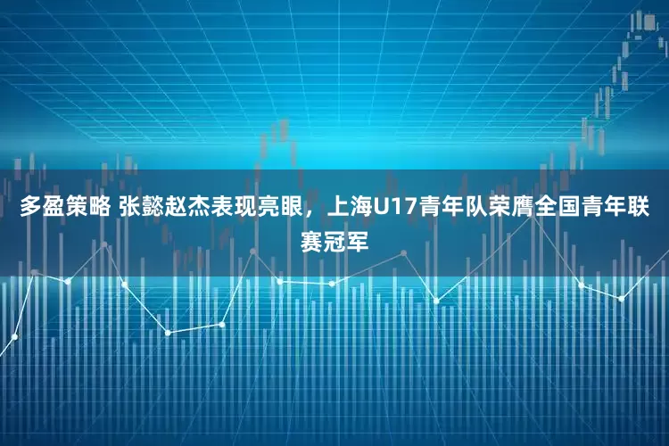 多盈策略 张懿赵杰表现亮眼，上海U17青年队荣膺全国青年联赛冠军