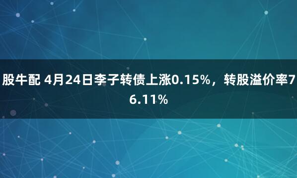 股牛配 4月24日李子转债上涨0.15%，转股溢价率76.11%