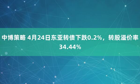 中博策略 4月24日东亚转债下跌0.2%，转股溢价率34.44%