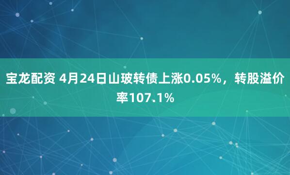 宝龙配资 4月24日山玻转债上涨0.05%，转股溢价率107.1%