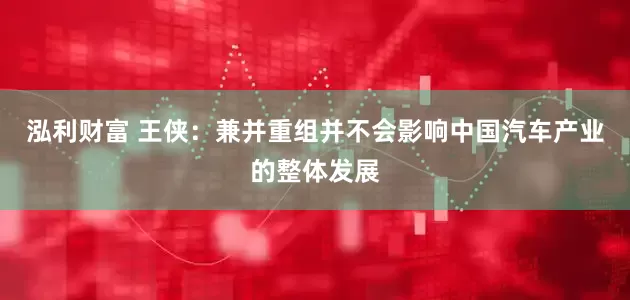 泓利财富 王侠：兼并重组并不会影响中国汽车产业的整体发展