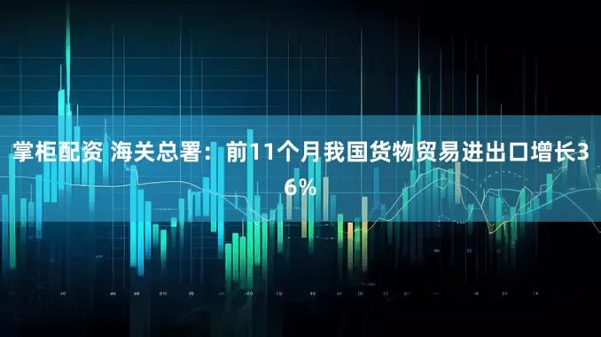 掌柜配资 海关总署：前11个月我国货物贸易进出口增长36%