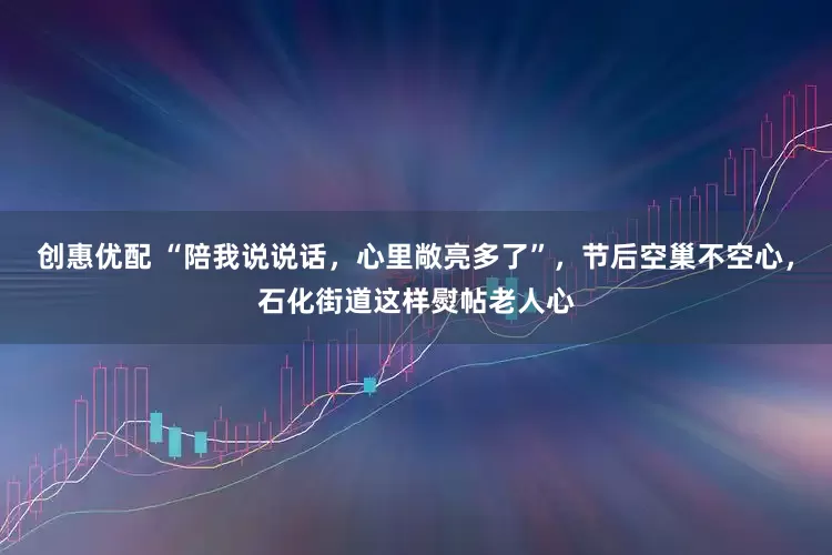 创惠优配 “陪我说说话，心里敞亮多了”，节后空巢不空心，石化街道这样熨帖老人心