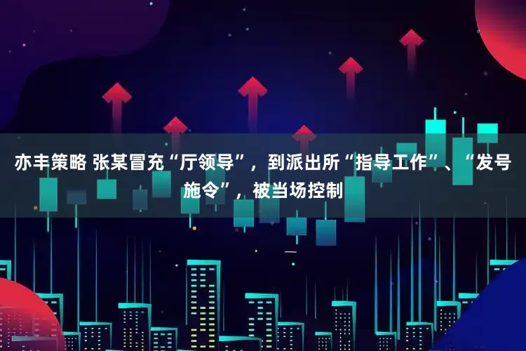 亦丰策略 张某冒充“厅领导”，到派出所“指导工作”、“发号施令”，被当场控制